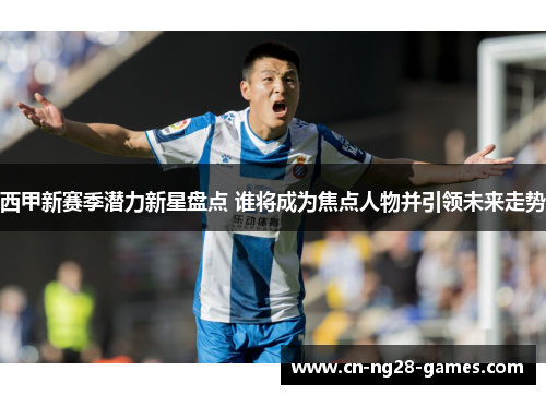 西甲新赛季潜力新星盘点 谁将成为焦点人物并引领未来走势