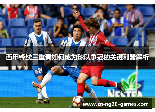 西甲锋线三重奏如何成为球队争冠的关键利器解析