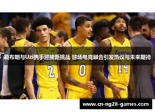勒布朗与Uzi携手迎接新挑战 球场电竞融合引发热议与未来期待