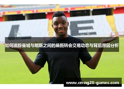 如何追踪曼城与朗斯之间的最新转会交易动态与背后原因分析