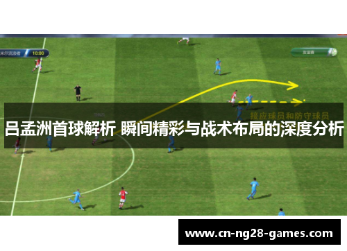 吕孟洲首球解析 瞬间精彩与战术布局的深度分析