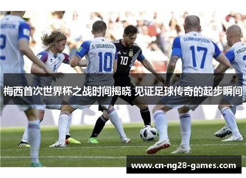 梅西首次世界杯之战时间揭晓 见证足球传奇的起步瞬间