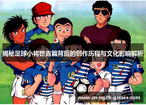 揭秘足球小将世青篇背后的创作历程与文化影响解析