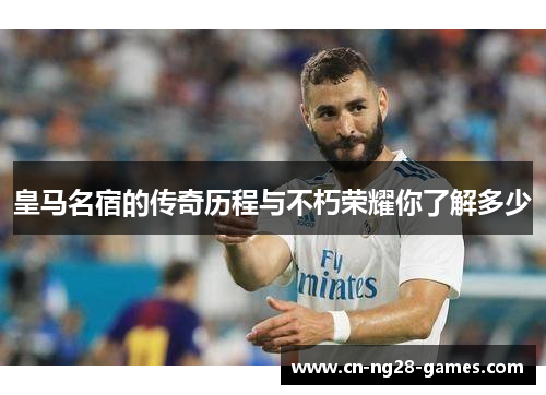 皇马名宿的传奇历程与不朽荣耀你了解多少