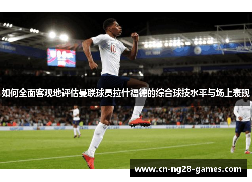 如何全面客观地评估曼联球员拉什福德的综合球技水平与场上表现