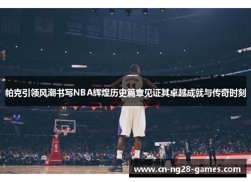 帕克引领风潮书写NBA辉煌历史篇章见证其卓越成就与传奇时刻