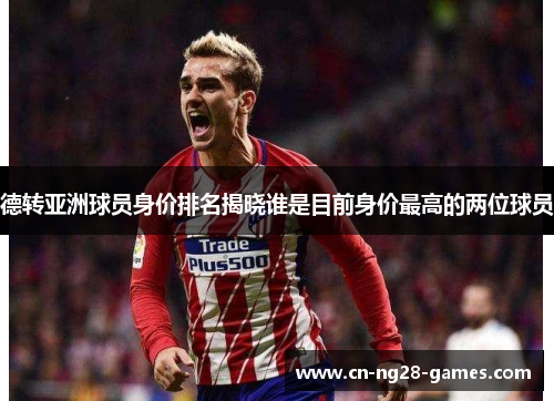 德转亚洲球员身价排名揭晓谁是目前身价最高的两位球员