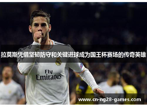 拉莫斯凭借坚韧防守和关键进球成为国王杯赛场的传奇英雄