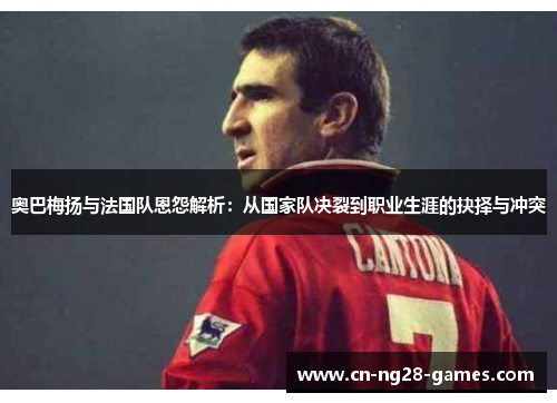 奥巴梅扬与法国队恩怨解析：从国家队决裂到职业生涯的抉择与冲突