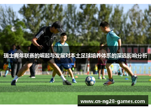 瑞士青年联赛的崛起与发展对本土足球培养体系的深远影响分析 瑞士青年联赛的崛起与发展对本土足球培养体系的深远影响分析
