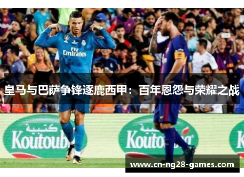 皇马与巴萨争锋逐鹿西甲:百年恩怨与荣耀之战 皇马与巴萨争锋逐鹿西甲:百年恩怨与荣耀之战
