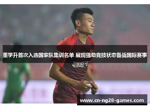 董学升首次入选国家队集训名单 展现强劲竞技状态备战国际赛事 董学升首次入选国家队集训名单 展现强劲竞技状态备战国际赛事