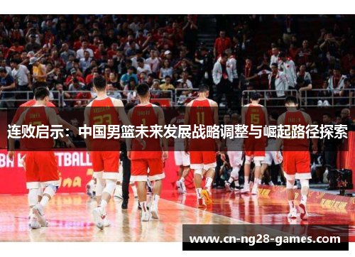 连败启示:中国男篮未来发展战略调整与崛起路径探索 连败启示:中国男篮未来发展战略调整与崛起路径探索