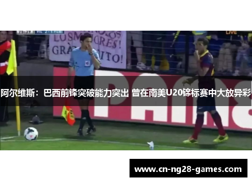 阿尔维斯:巴西前锋突破能力突出 曾在南美U20锦标赛中大放异彩 阿尔维斯:巴西前锋突破能力突出 曾在南美U20锦标赛中大放异彩