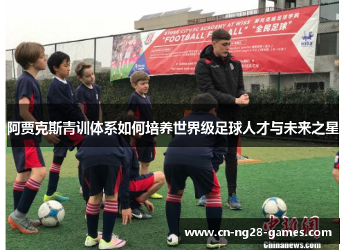 阿贾克斯青训体系如何培养世界级足球人才与未来之星 阿贾克斯青训体系如何培养世界级足球人才与未来之星