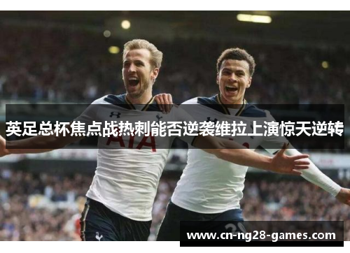 英足总杯焦点战热刺能否逆袭维拉上演惊天逆转 英足总杯焦点战热刺能否逆袭维拉上演惊天逆转