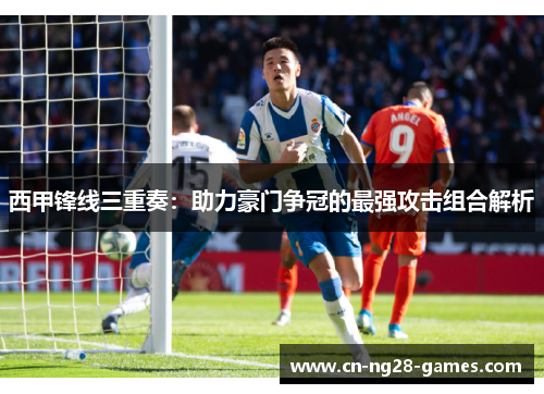 西甲锋线三重奏：助力豪门争冠的最强攻击组合解析