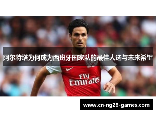 阿尔特塔为何成为西班牙国家队的最佳人选与未来希望